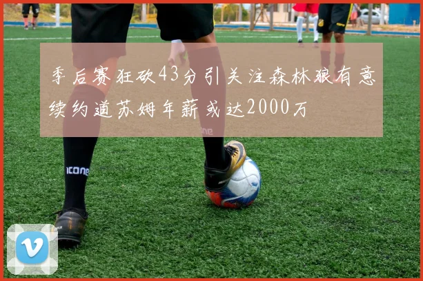 季后赛狂砍43分引关注森林狼有意续约道苏姆年薪或达2000万