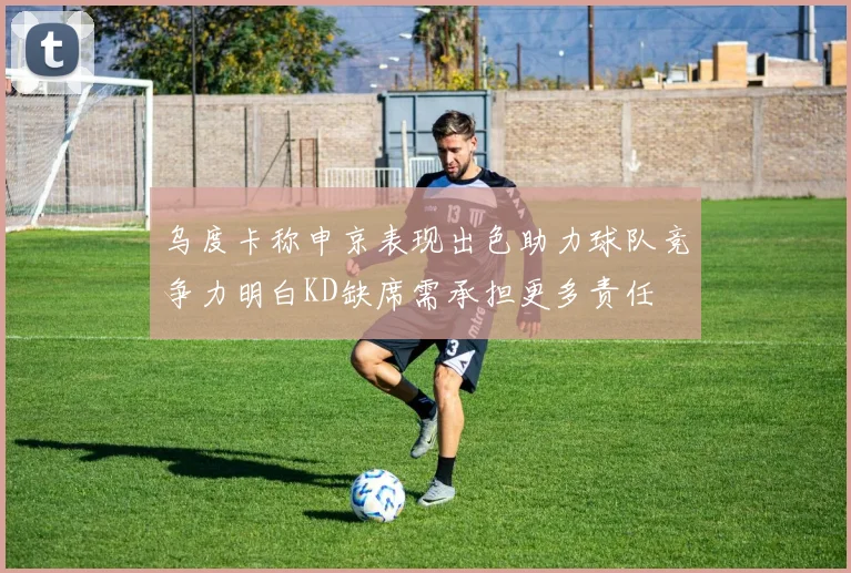 乌度卡称申京表现出色助力球队竞争力明白KD缺席需承担更多责任