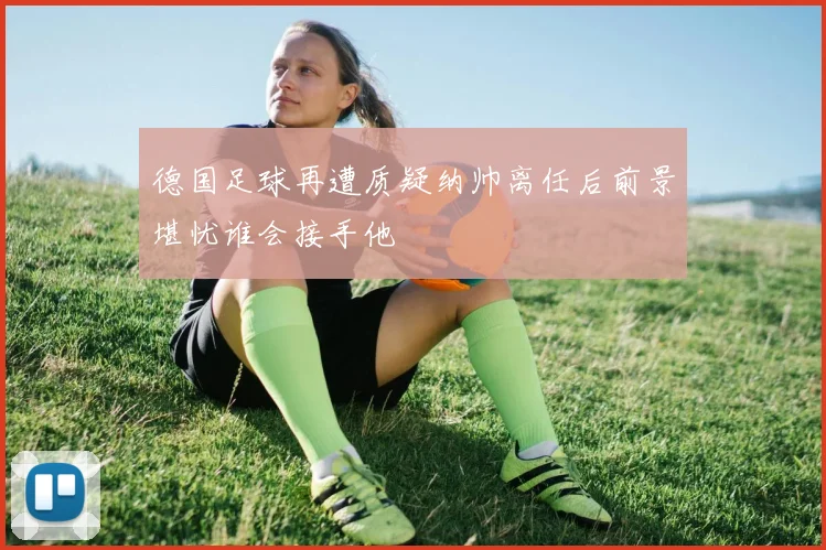 德国足球再遭质疑纳帅离任后前景堪忧谁会接手他