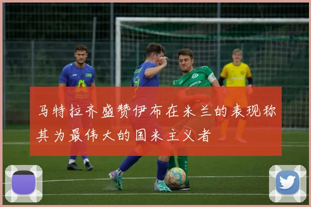 马特拉齐盛赞伊布在米兰的表现称其为最伟大的国米主义者
