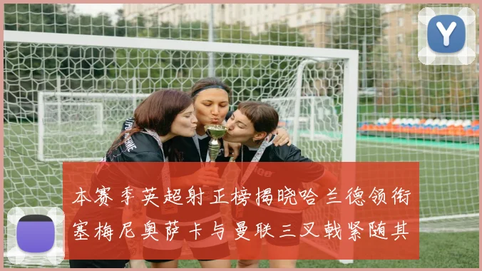 本赛季英超射正榜揭晓哈兰德领衔塞梅尼奥萨卡与曼联三叉戟紧随其后