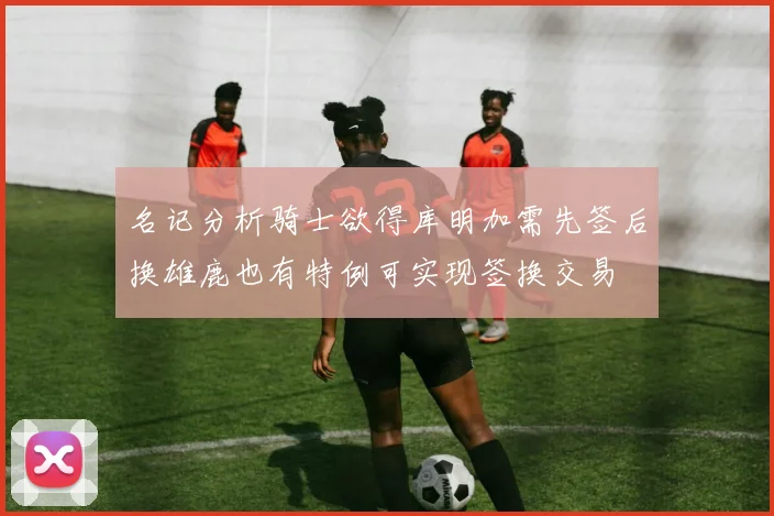名记分析骑士欲得库明加需先签后换雄鹿也有特例可实现签换交易