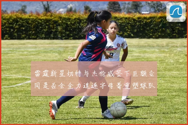 雷霆新星切特与杰伦威签下巨额合同是否会全力追逐字母哥重塑球队实力