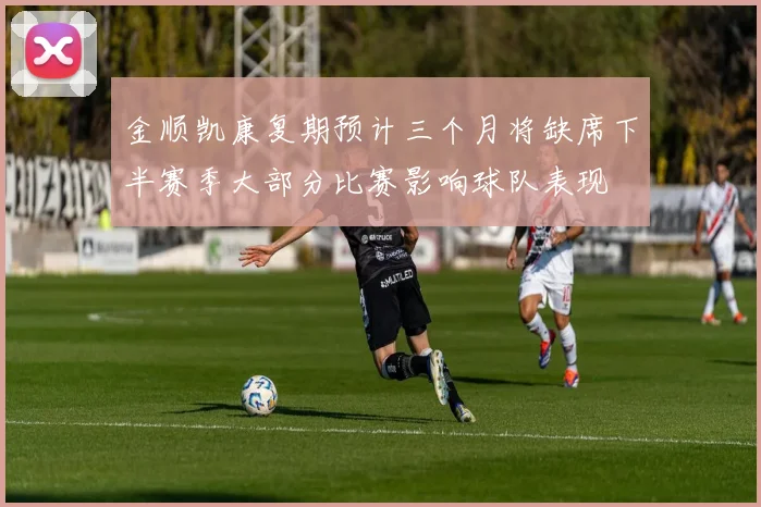 金顺凯康复期预计三个月将缺席下半赛季大部分比赛影响球队表现