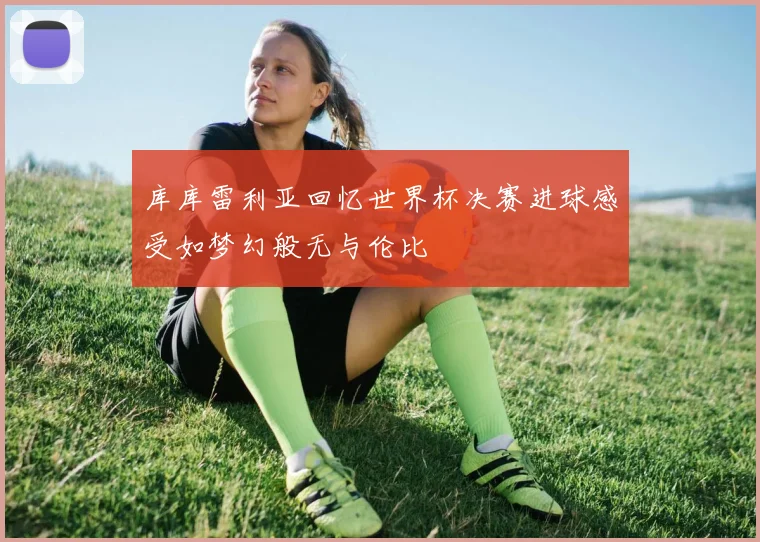 库库雷利亚回忆世界杯决赛进球感受如梦幻般无与伦比