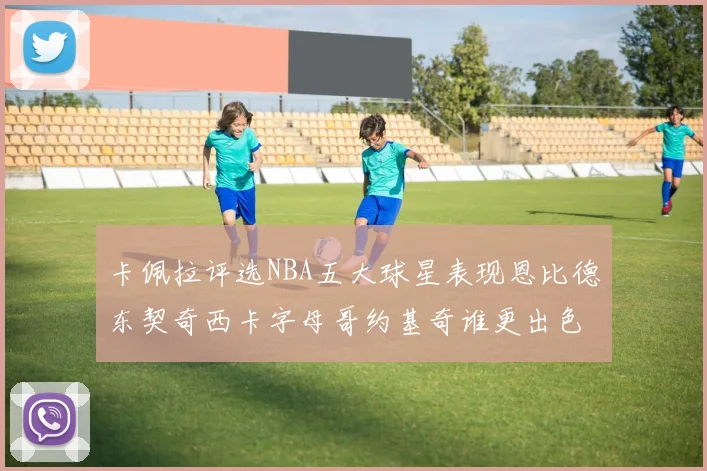 卡佩拉评选NBA五大球星表现恩比德东契奇西卡字母哥约基奇谁更出色