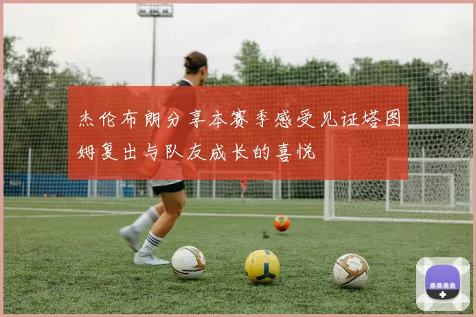 杰伦布朗分享本赛季感受见证塔图姆复出与队友成长的喜悦