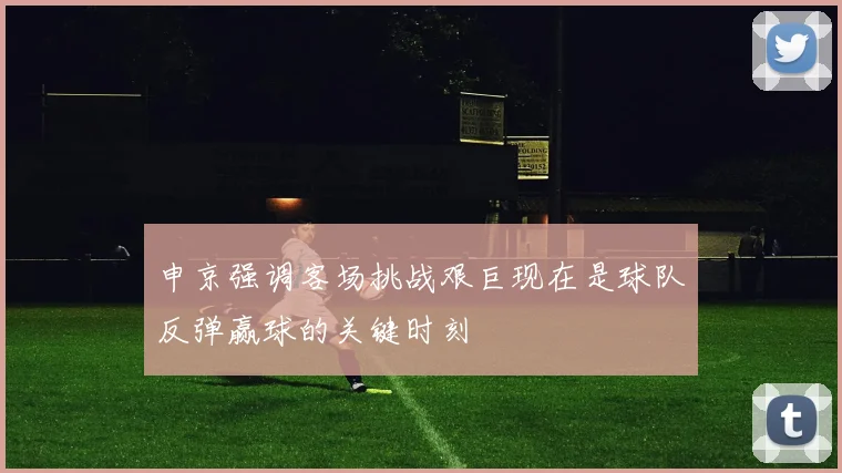 申京强调客场挑战艰巨现在是球队反弹赢球的关键时刻