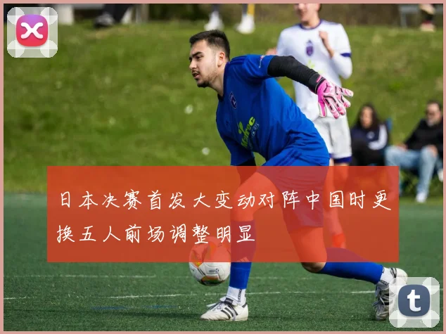 日本决赛首发大变动对阵中国时更换五人前场调整明显