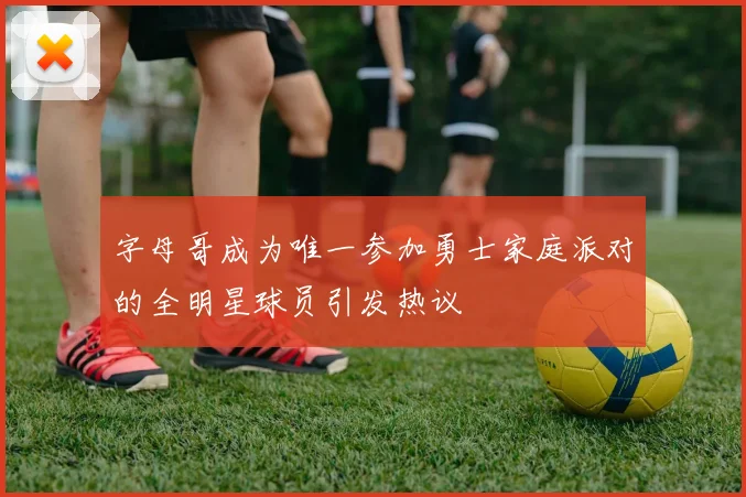 字母哥成为唯一参加勇士家庭派对的全明星球员引发热议