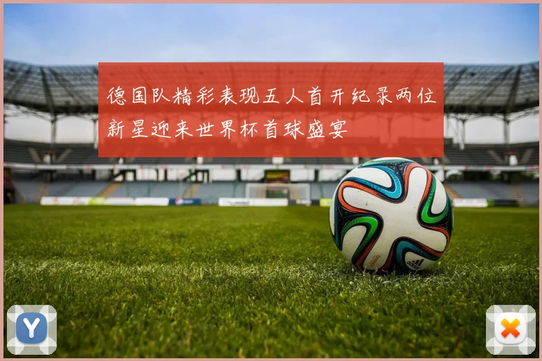 德国队精彩表现五人首开纪录两位新星迎来世界杯首球盛宴