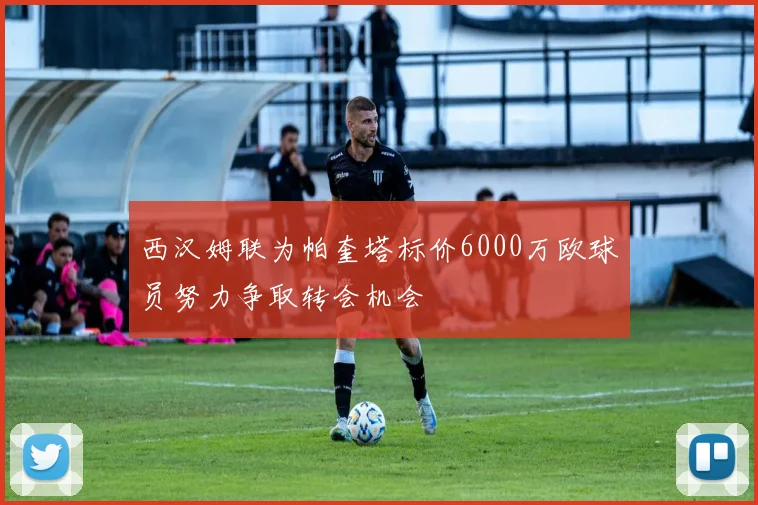西汉姆联为帕奎塔标价6000万欧球员努力争取转会机会