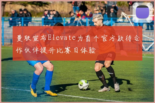 曼联宣布Elevate为首个官方款待合作伙伴提升比赛日体验