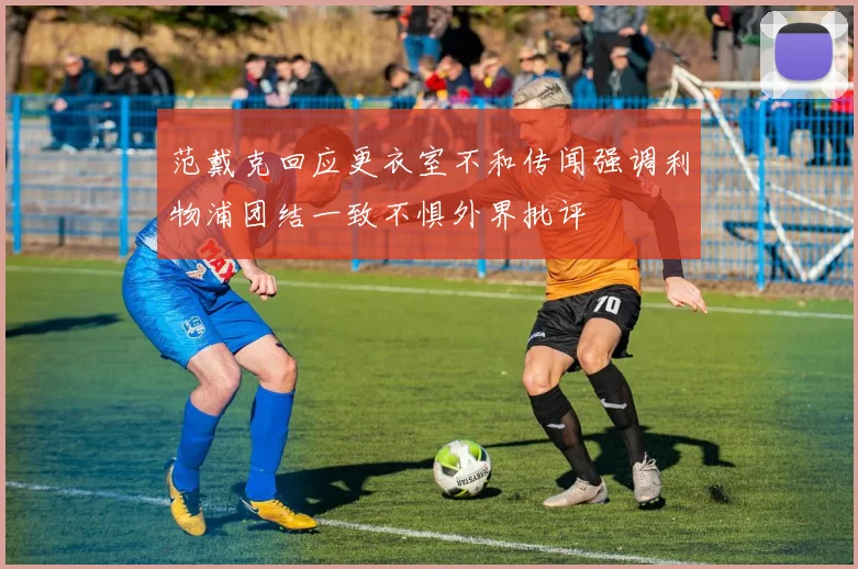 范戴克回应更衣室不和传闻强调利物浦团结一致不惧外界批评