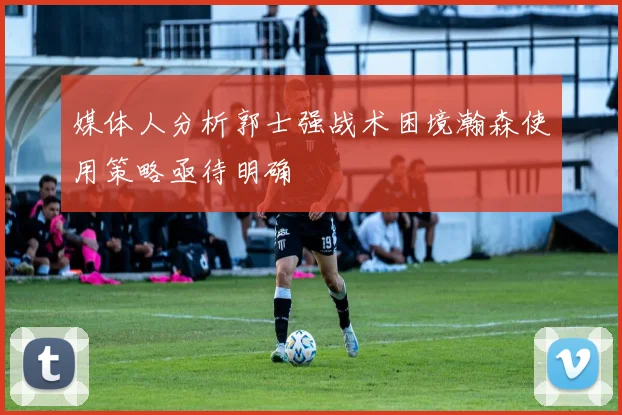 媒体人分析郭士强战术困境瀚森使用策略亟待明确