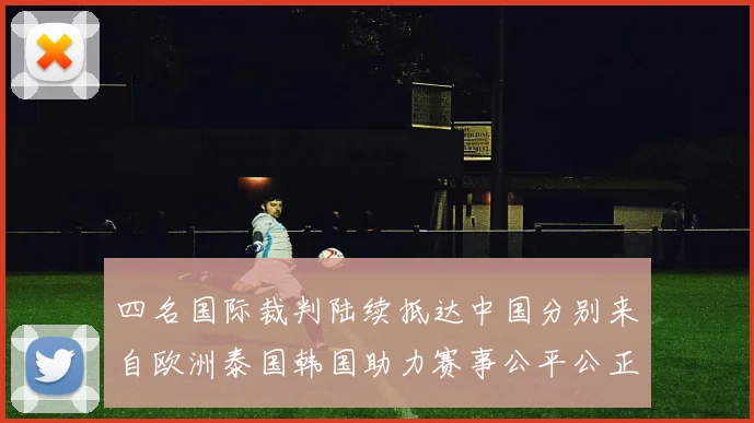 四名国际裁判陆续抵达中国分别来自欧洲泰国韩国助力赛事公平公正