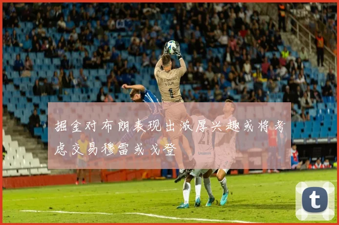 掘金对布朗表现出浓厚兴趣或将考虑交易穆雷或戈登