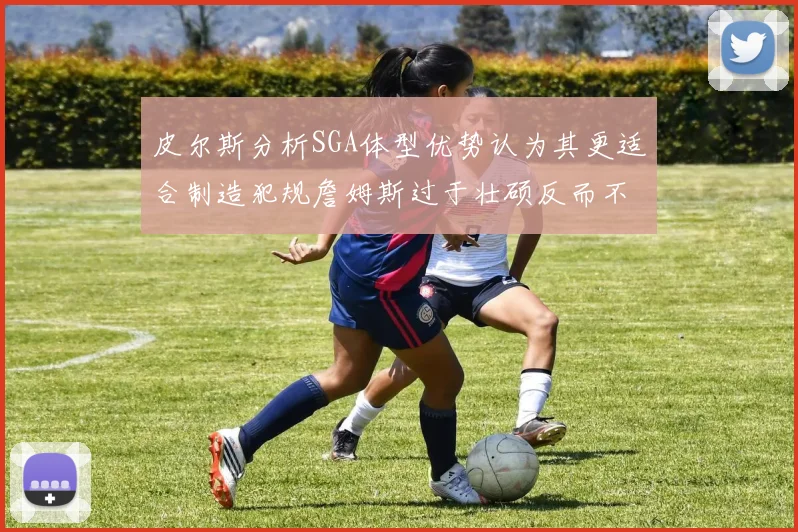 皮尔斯分析SGA体型优势认为其更适合制造犯规詹姆斯过于壮硕反而不利