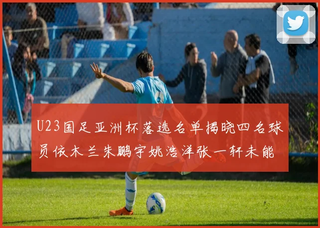 U23国足亚洲杯落选名单揭晓四名球员依木兰朱鹏宇姚浩洋张一轩未能入选
